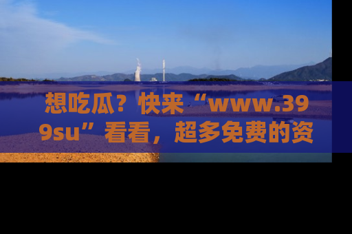 想吃瓜?快来“www.399su”看看,超多免费的资源让你尽情享受!