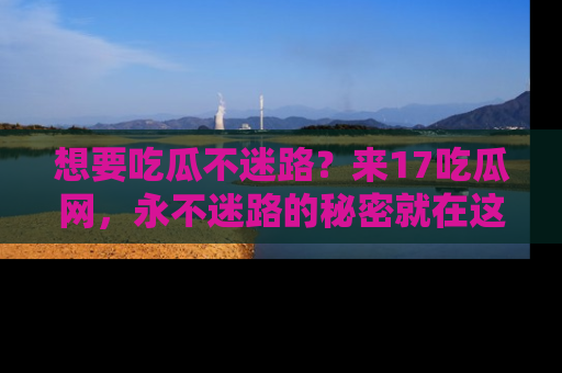 想要吃瓜不迷路?来17吃瓜网,永不迷路的秘密就在这里!