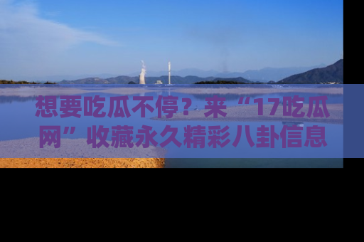 想要吃瓜不停?来“17吃瓜网”收藏永久精彩八卦信息!