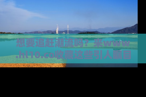 想要追赶潮流吗?来www.hl10.co收藏这些引人瞩目的新闻瞬间吧!