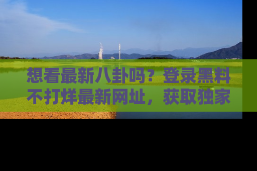 想看最新八卦吗?登录黑料不打烊最新网址,获取独家内容