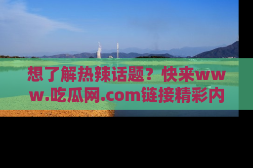 想了解热辣话题?快来www.吃瓜网.com链接精彩内容!