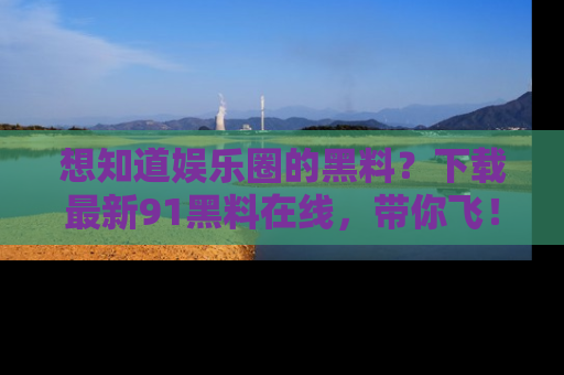 想知道娱乐圈的黑料?下载最新91黑料在线,带你飞!