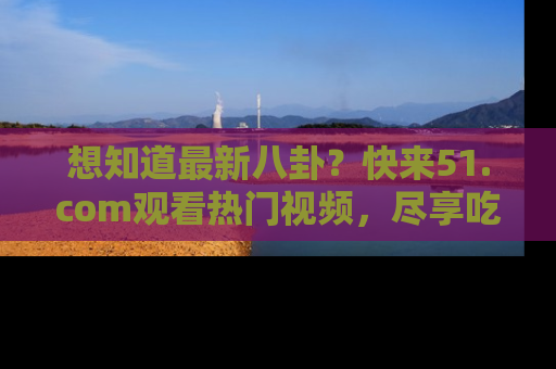想知道最新八卦?快来51.com观看热门视频,尽享吃瓜乐趣!