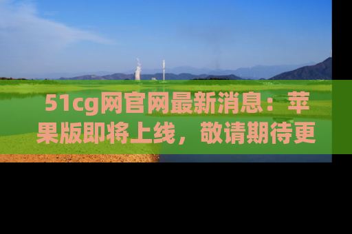 51cg网官网最新消息:苹果版即将上线,敬请期待更多吃瓜内容!