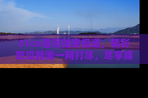 51cn首页独家报道,精彩吃瓜新闻一网打尽,尽享娱乐盛宴