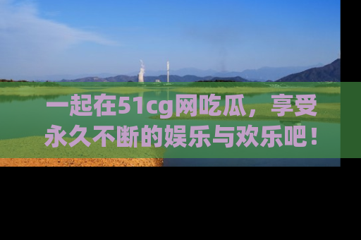 一起在51cg网吃瓜,享受永久不断的娱乐与欢乐吧!