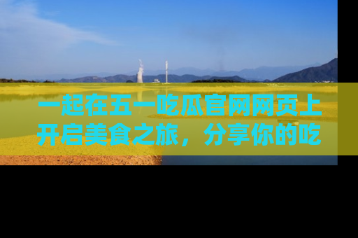 一起在五一吃瓜官网网页上开启美食之旅,分享你的吃瓜故事与精彩瞬间!