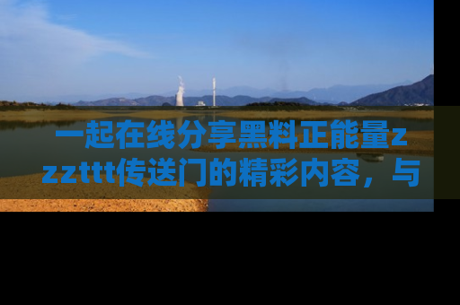 一起在线分享黑料正能量zzzttt传送门的精彩内容,与朋友互动!