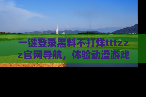 一键登录黑料不打烊tttzzz官网导航,体验动漫游戏风格黑料盛宴