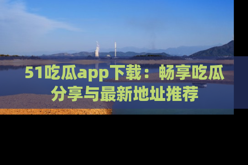 51吃瓜app下载:畅享吃瓜分享与最新地址推荐