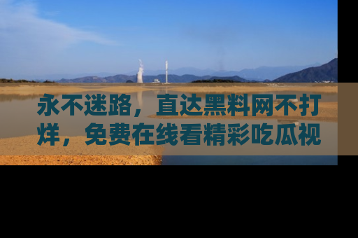永不迷路,直达黑料网不打烊,免费在线看精彩吃瓜视频!