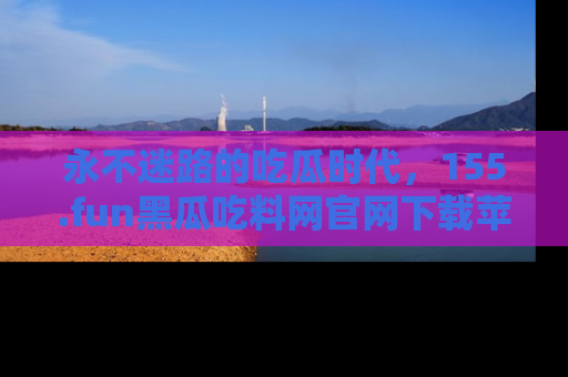 永不迷路的吃瓜时代,155.fun黑瓜吃料网官网下载苹果版陪你同行!