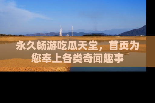 永久畅游吃瓜天堂,首页为您奉上各类奇闻趣事