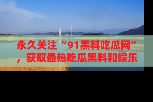 永久关注“91黑料吃瓜网”，获取最热吃瓜黑料和娱乐资讯