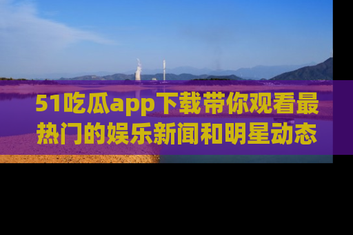 51吃瓜app下载带你观看最热门的娱乐新闻和明星动态