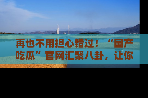 再也不用担心错过！“国产吃瓜”官网汇聚八卦，让你随时随地吃瓜。