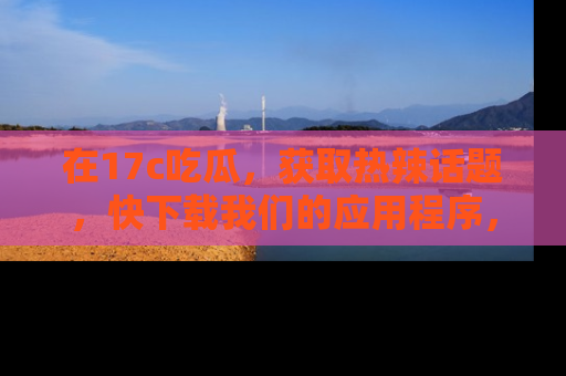 在17c吃瓜，获取热辣话题，快下载我们的应用程序，地址轻松找到！