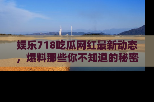 娱乐718吃瓜网红最新动态，爆料那些你不知道的秘密！