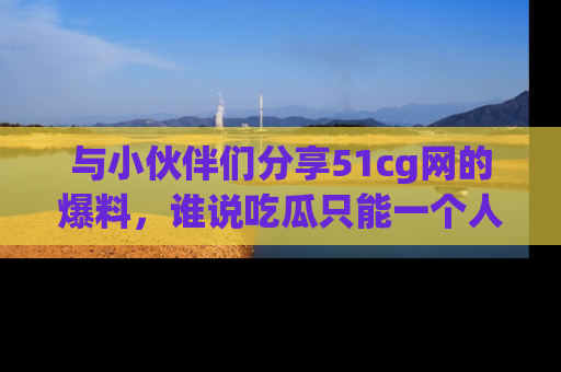 与小伙伴们分享51cg网的爆料，谁说吃瓜只能一个人？