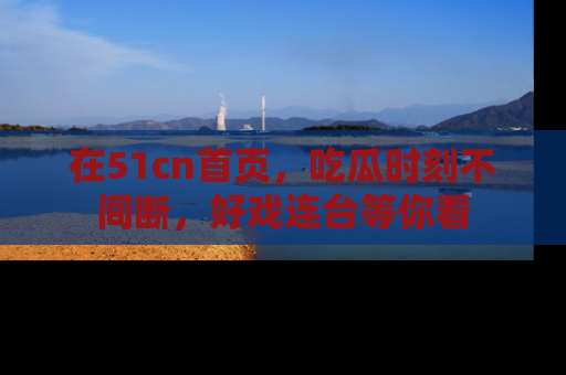 在51cn首页，吃瓜时刻不间断，好戏连台等你看