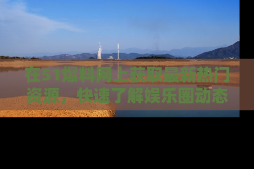 在51爆料网上获取最新热门资源，快速了解娱乐圈动态