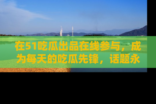 在51吃瓜出品在线参与，成为每天的吃瓜先锋，话题永不落幕！