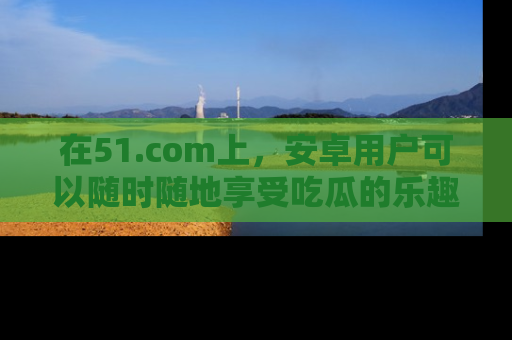 在51.com上，安卓用户可以随时随地享受吃瓜的乐趣！