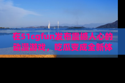 在51cgfun发布震撼人心的动漫游戏，吃瓜变成全新体验