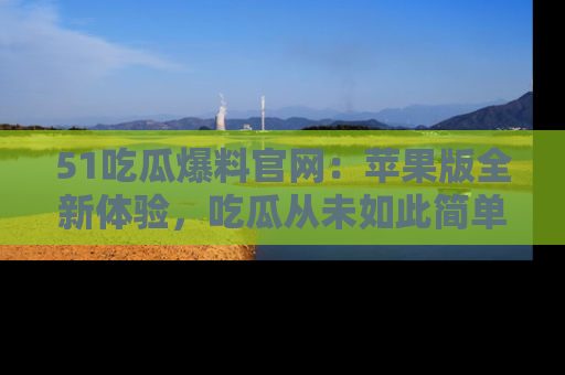 51吃瓜爆料官网:苹果版全新体验,吃瓜从未如此简单