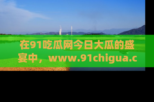 在91吃瓜网今日大瓜的盛宴中，www.91chigua.com带你领略每个让人咋舌的精彩故事！