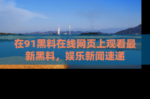 在91黑料在线网页上观看最新黑料，娱乐新闻速递