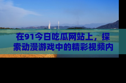 在91今日吃瓜网站上,探索动漫游戏中的精彩视频内容