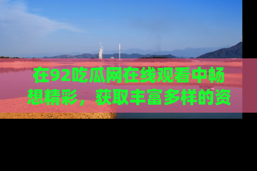 在92吃瓜网在线观看中畅想精彩,获取丰富多样的资源和app功能