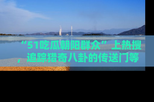 “51吃瓜朝阳群众”上热搜,追踪猎奇八卦的传送门等你点击!