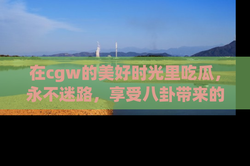 在cgw的美好时光里吃瓜,永不迷路,享受八卦带来的无限欢乐!