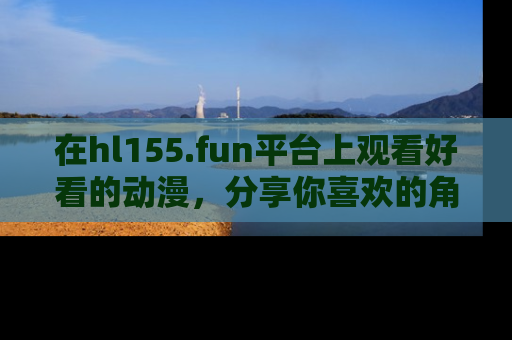 在hl155.fun平台上观看好看的动漫,分享你喜欢的角色和故事!