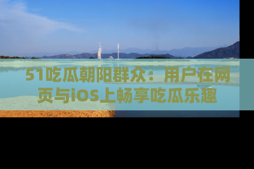 51吃瓜朝阳群众:用户在网页与iOS上畅享吃瓜乐趣