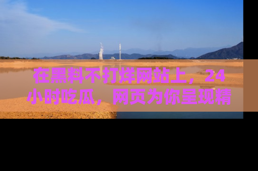 在黑料不打烊网站上,24小时吃瓜,网页为你呈现精彩内幕