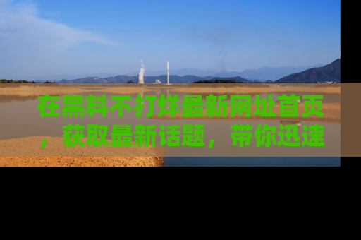 在黑料不打烊最新网址首页,获取最新话题,带你迅速了解娱乐圈大事!