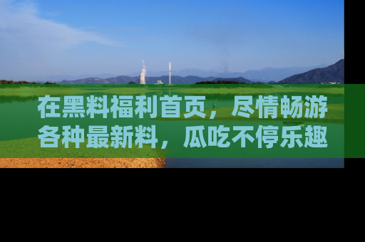 在黑料福利首页,尽情畅游各种最新料,瓜吃不停乐趣无穷!