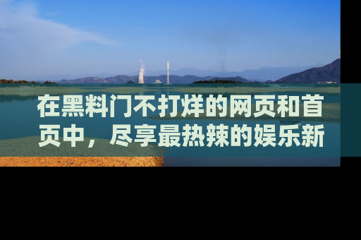 在黑料门不打烊的网页和首页中,尽享最热辣的娱乐新闻与八卦,快来围观!