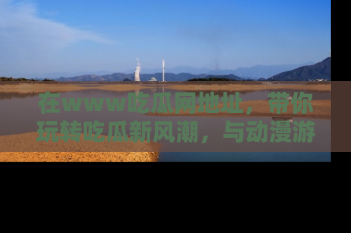 在www吃瓜网地址,带你玩转吃瓜新风潮,与动漫游戏角色共度精彩时光!