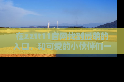 在zztt11官网找到最萌的入口,和可爱的小伙伴们一起吃瓜吧!