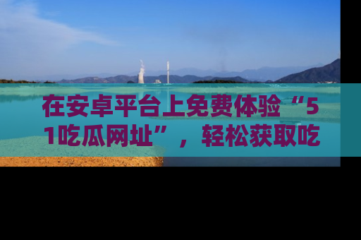 在安卓平台上免费体验“51吃瓜网址”,轻松获取吃瓜新鲜事!