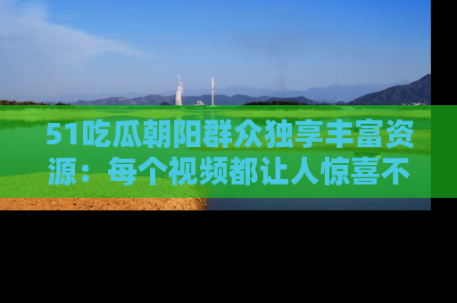 51吃瓜朝阳群众独享丰富资源:每个视频都让人惊喜不已!