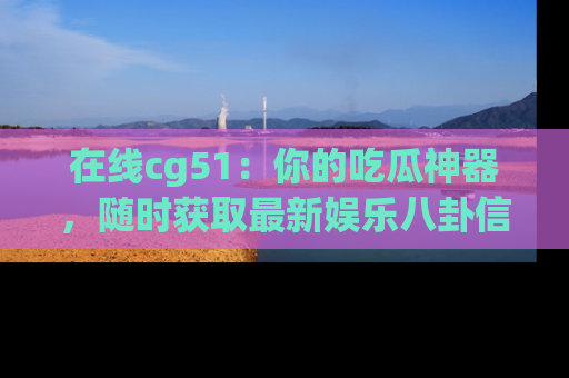 在线cg51:你的吃瓜神器,随时获取最新娱乐八卦信息。