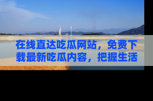 在线直达吃瓜网站,免费下载最新吃瓜内容,把握生活乐趣!