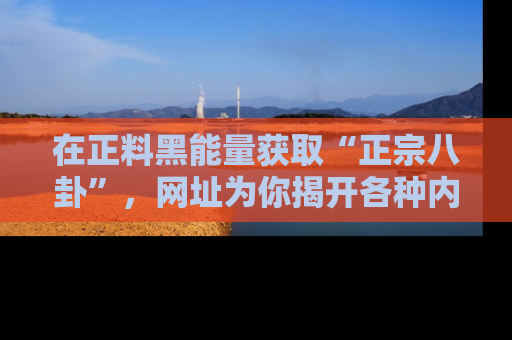 在正料黑能量获取“正宗八卦”,网址为你揭开各种内幕故事!