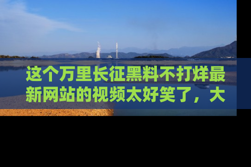 这个万里长征黑料不打烊最新网站的视频太好笑了,大家快来一起看吧!